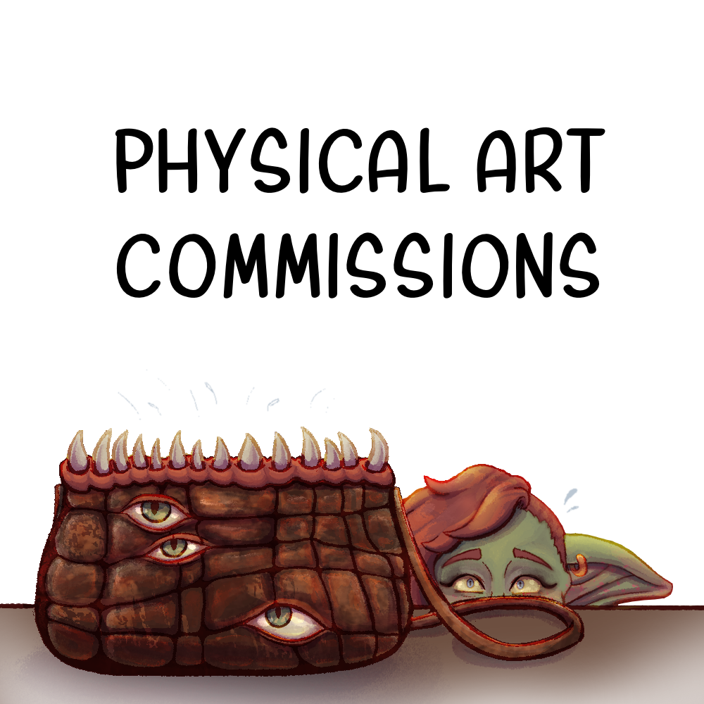 An image of a goblin peaking over a surface at a monster in the shape of a purse. The goblin has red hair with one side of her head shaved, and has pierced ears. The bag mimic before her has eyes opening from the seams along the side of the bag, and large teeth from the top where one would likely put their hand. Above reads, "Physical Art Commissions." Clicking this image takes you to the information written about my Physical Art Commissions on my site.